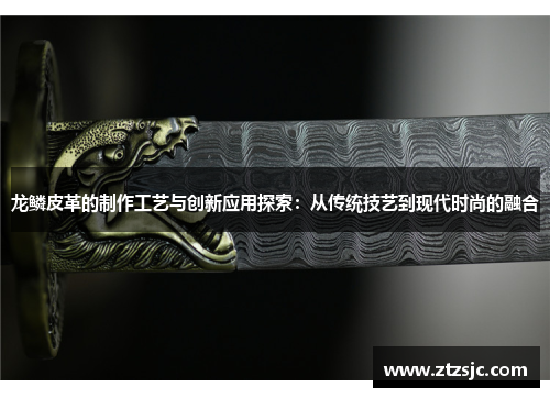 龙鳞皮革的制作工艺与创新应用探索：从传统技艺到现代时尚的融合